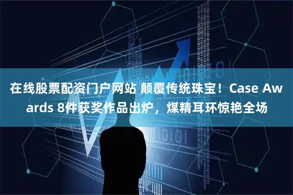 在线股票配资门户网站 颠覆传统珠宝！Case Awards 8件获奖作品出炉，煤精耳环惊艳全场