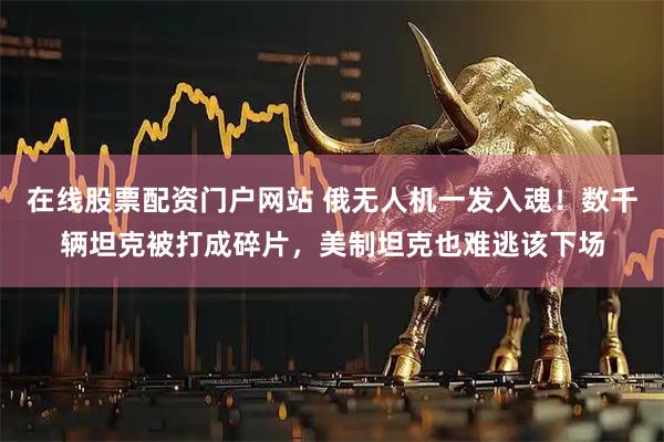 在线股票配资门户网站 俄无人机一发入魂！数千辆坦克被打成碎片，美制坦克也难逃该下场