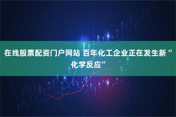 在线股票配资门户网站 百年化工企业正在发生新“化学反应”