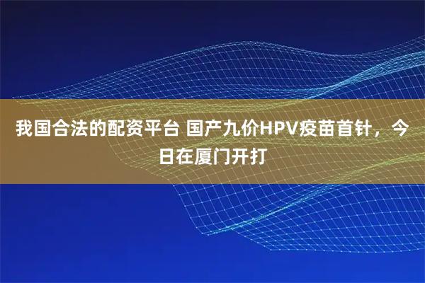 我国合法的配资平台 国产九价HPV疫苗首针,今日在厦门开打