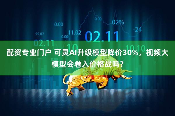 配资专业门户 可灵AI升级模型降价30%，视频大模型会卷入价格战吗？
