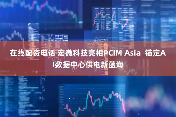 在线配资电话 宏微科技亮相PCIM Asia  锚定AI数据中心供电新蓝海
