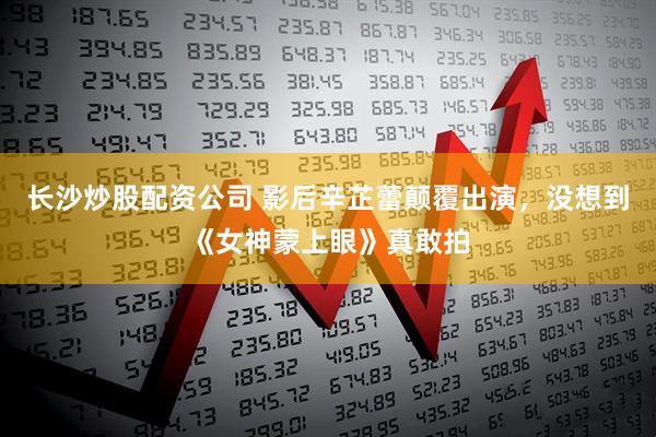 长沙炒股配资公司 影后辛芷蕾颠覆出演，没想到《女神蒙上眼》真敢拍