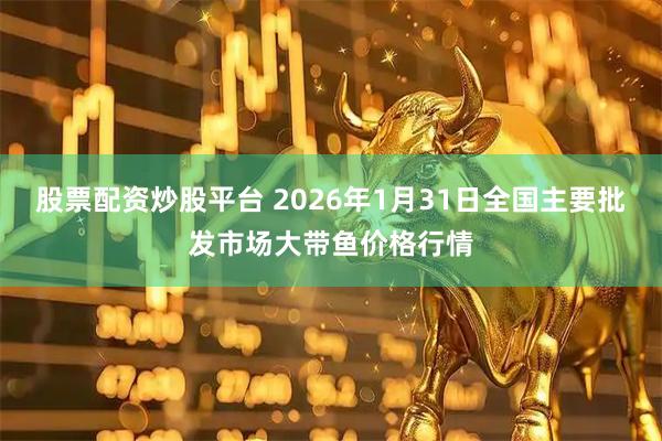 股票配资炒股平台 2026年1月31日全国主要批发市场大带鱼价格行情