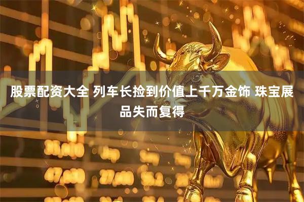 股票配资大全 列车长捡到价值上千万金饰 珠宝展品失而复得