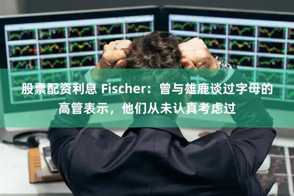 股票配资利息 Fischer：曾与雄鹿谈过字母的高管表示，他们从未认真考虑过