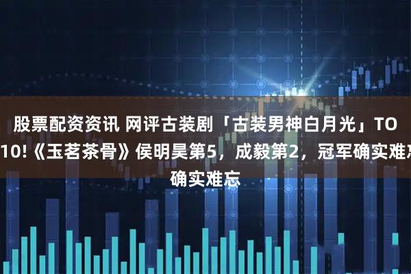 股票配资资讯 网评古装剧「古装男神白月光」TOP10!《玉茗茶骨》侯明昊第5，成毅第2，冠军确实难忘
