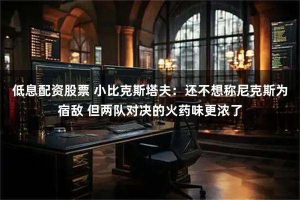 低息配资股票 小比克斯塔夫：还不想称尼克斯为宿敌 但两队对决的火药味更浓了