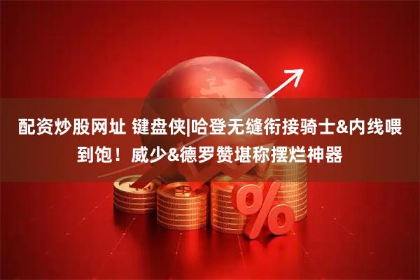 配资炒股网址 键盘侠|哈登无缝衔接骑士&内线喂到饱！威少&德罗赞堪称摆烂神器