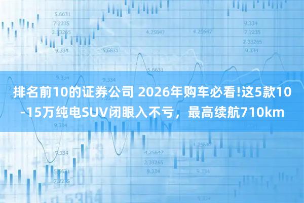 排名前10的证券公司 2026年购车必看!这5款10-15万纯电SUV闭眼入不亏，最高续航710km