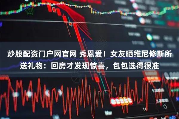 炒股配资门户网官网 秀恩爱！女友晒维尼修斯所送礼物：回房才发现惊喜，包包选得很准