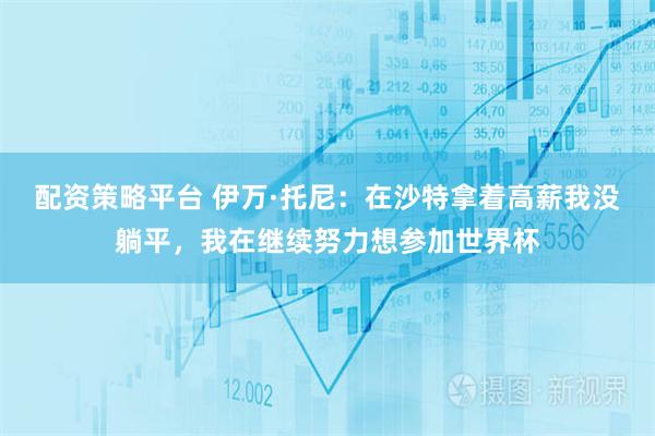 配资策略平台 伊万·托尼：在沙特拿着高薪我没躺平，我在继续努力想参加世界杯