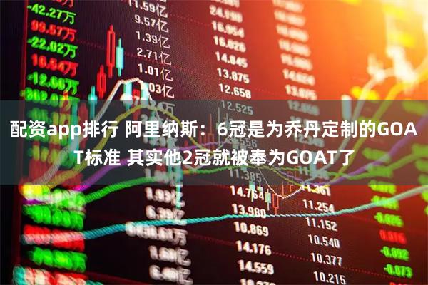 配资app排行 阿里纳斯：6冠是为乔丹定制的GOAT标准 其实他2冠就被奉为GOAT了