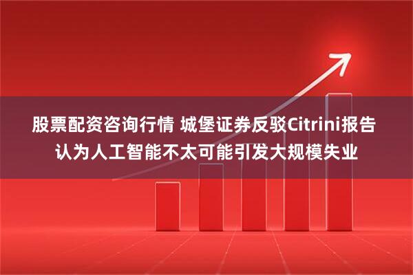 股票配资咨询行情 城堡证券反驳Citrini报告 认为人工智能不太可能引发大规模失业