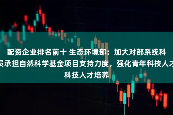 配资企业排名前十 生态环境部：加大对部系统科研人员承担自然科学基金项目支持力度，强化青年科技人才培养
