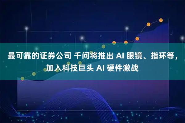 最可靠的证券公司 千问将推出 AI 眼镜、指环等，加入科技巨头 AI 硬件激战