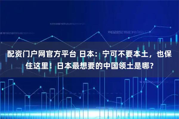 配资门户网官方平台 日本：宁可不要本土，也保住这里！日本最想要的中国领土是哪？