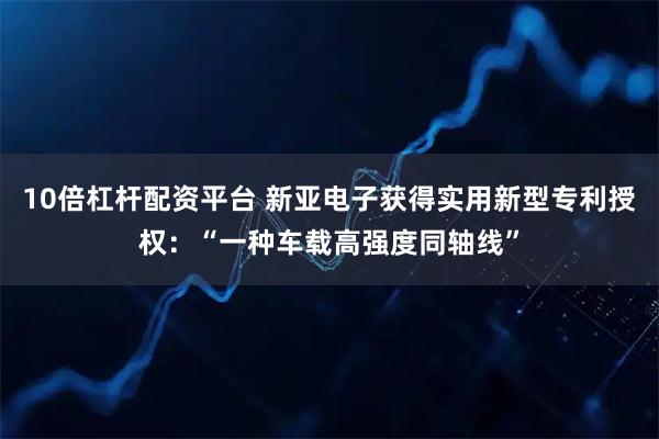10倍杠杆配资平台 新亚电子获得实用新型专利授权：“一种车载高强度同轴线”