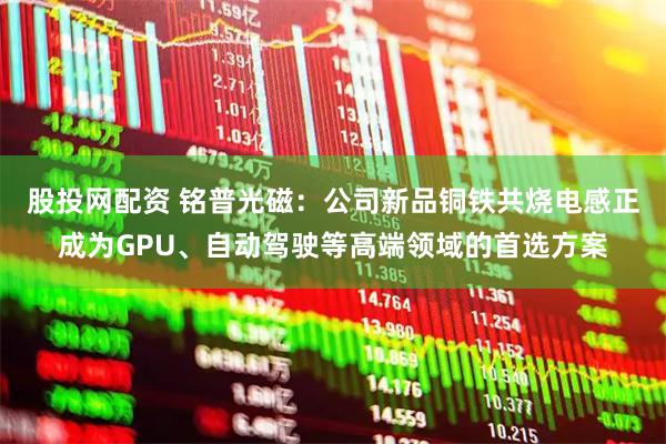 股投网配资 铭普光磁：公司新品铜铁共烧电感正成为GPU、自动驾驶等高端领域的首选方案