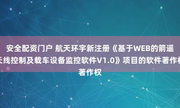 安全配资门户 航天环宇新注册《基于WEB的箭遥天线控制及载车设备监控软件V1.0》项目的软件著作权