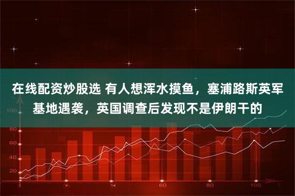 在线配资炒股选 有人想浑水摸鱼，塞浦路斯英军基地遇袭，英国调查后发现不是伊朗干的