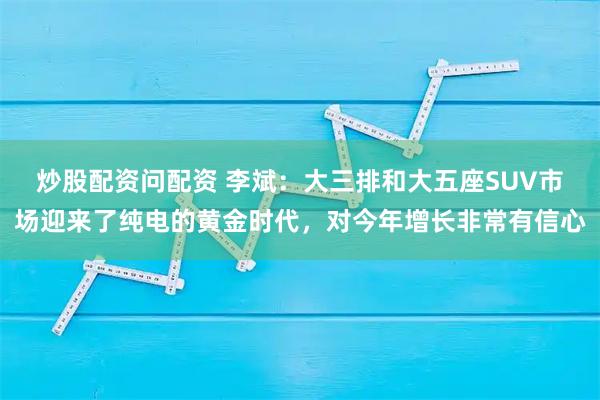 炒股配资问配资 李斌：大三排和大五座SUV市场迎来了纯电的黄金时代，对今年增长非常有信心