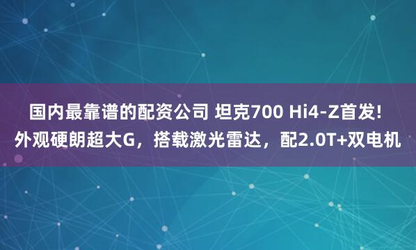 国内最靠谱的配资公司 坦克700 Hi4-Z首发! 外观硬朗超大G，搭载激光雷达，配2.0T+双电机