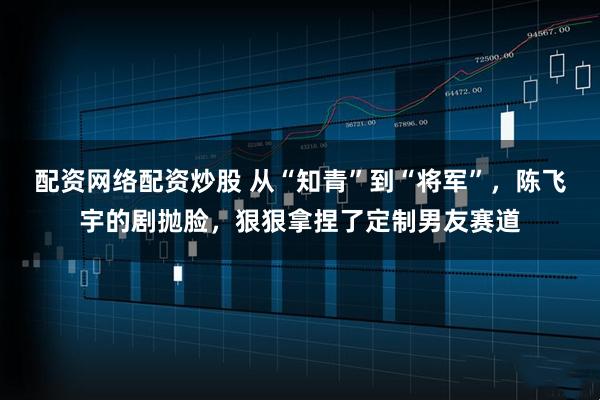 配资网络配资炒股 从“知青”到“将军”，陈飞宇的剧抛脸，狠狠拿捏了定制男友赛道