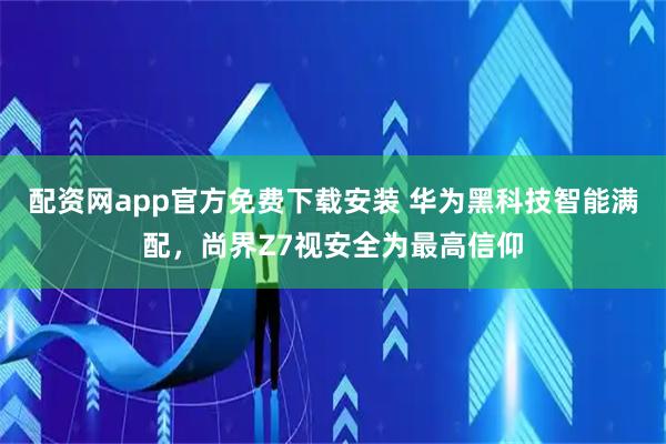 配资网app官方免费下载安装 华为黑科技智能满配,尚界Z7视安全为最高信仰