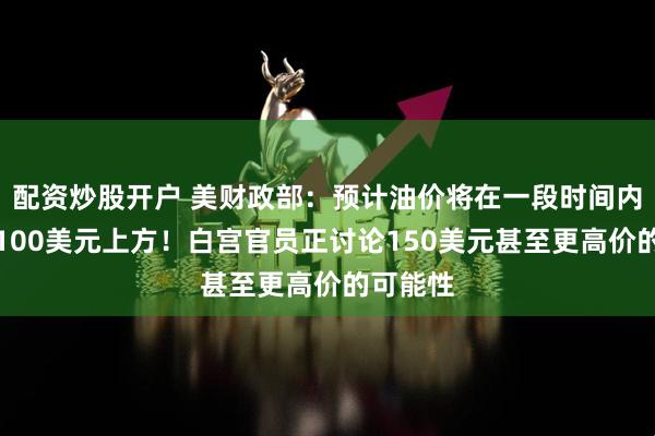 配资炒股开户 美财政部：预计油价将在一段时间内维持在100美元上方！白宫官员正讨论150美元甚至更高价的可能性