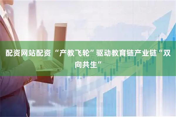 配资网站配资 “产教飞轮”驱动教育链产业链“双向共生”