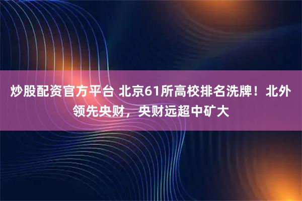 炒股配资官方平台 北京61所高校排名洗牌！北外领先央财，央财远超中矿大