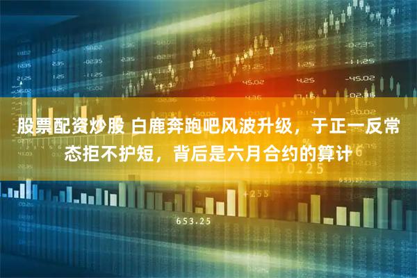 股票配资炒股 白鹿奔跑吧风波升级，于正一反常态拒不护短，背后是六月合约的算计