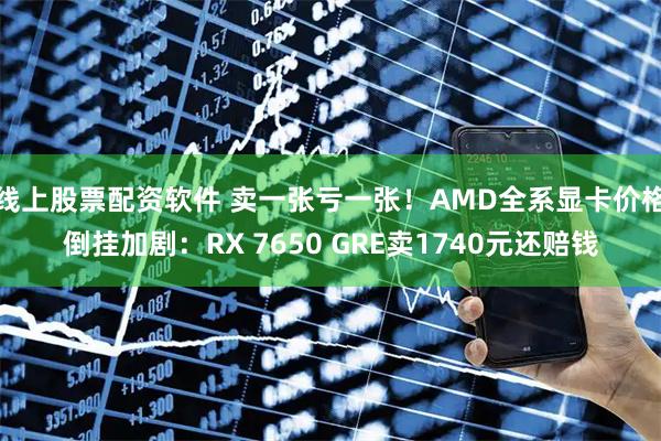 线上股票配资软件 卖一张亏一张！AMD全系显卡价格倒挂加剧：RX 7650 GRE卖1740元还赔钱