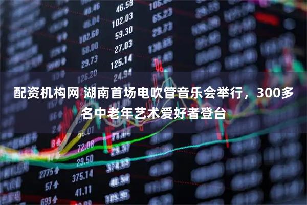 配资机构网 湖南首场电吹管音乐会举行，300多名中老年艺术爱好者登台