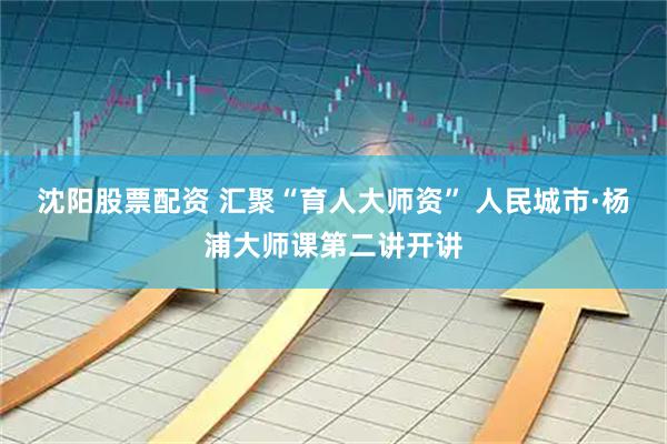沈阳股票配资 汇聚“育人大师资” 人民城市·杨浦大师课第二讲开讲