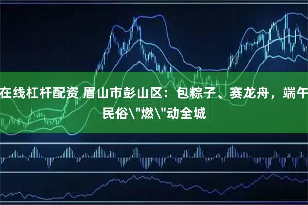 在线杠杆配资 眉山市彭山区：包粽子、赛龙舟，端午民俗