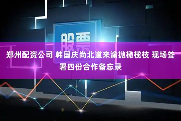 郑州配资公司 韩国庆尚北道来渝抛橄榄枝 现场签署四份合作备忘录