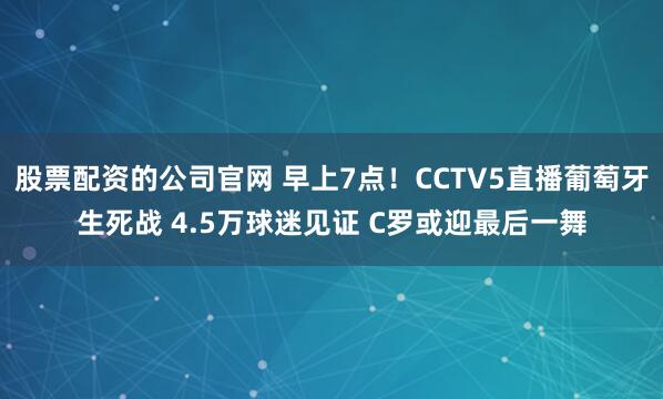 股票配资的公司官网 早上7点！CCTV5直播葡萄牙生死战 4.5万球迷见证 C罗或迎最后一舞