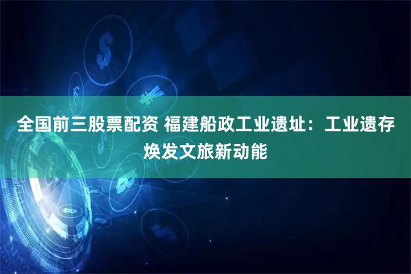 全国前三股票配资 福建船政工业遗址：工业遗存焕发文旅新动能