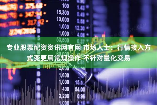 专业股票配资资讯网官网 市场人士：行情接入方式变更属常规操作 不针对量化交易
