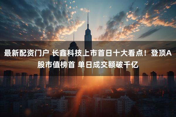 最新配资门户 长鑫科技上市首日十大看点！登顶A股市值榜首 单日成交额破千亿