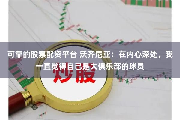 可靠的股票配资平台 沃齐尼亚：在内心深处，我一直觉得自己是大俱乐部的球员