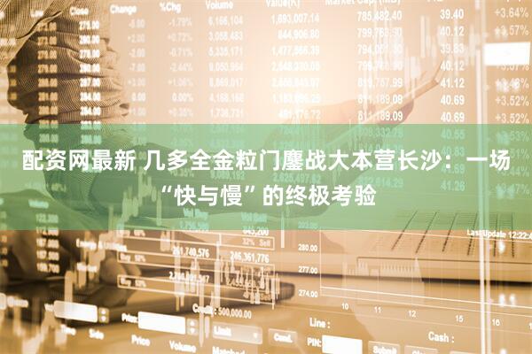 配资网最新 几多全金粒门鏖战大本营长沙：一场“快与慢”的终极考验