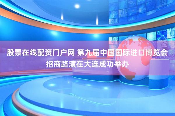 股票在线配资门户网 第九届中国国际进口博览会招商路演在大连成功举办