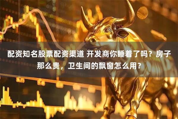 配资知名股票配资渠道 开发商你睡着了吗？房子那么贵，卫生间的飘窗怎么用？