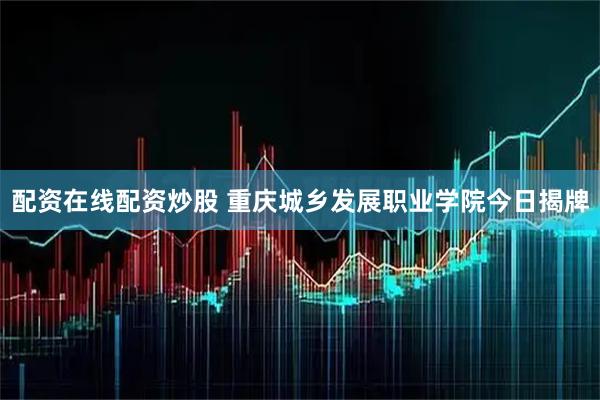 配资在线配资炒股 重庆城乡发展职业学院今日揭牌