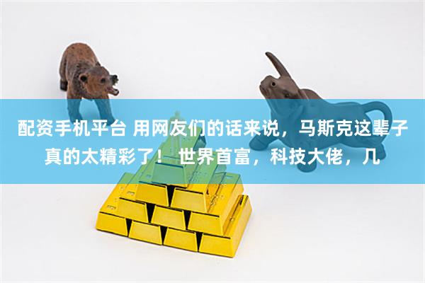 配资手机平台 用网友们的话来说，马斯克这辈子真的太精彩了！ 世界首富，科技大佬，几