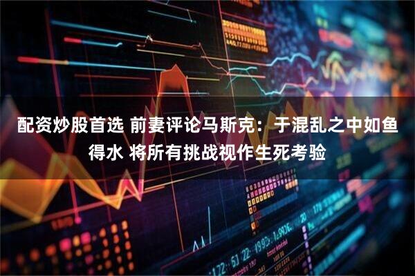 配资炒股首选 前妻评论马斯克：于混乱之中如鱼得水 将所有挑战视作生死考验